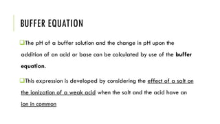 BUFFER EQUATION
❑The pH of a buffer solution and the change in pH upon the
addition of an acid or base can be calculated by use of the buffer
equation.
❑This expression is developed by considering the effect of a salt on
the ionization of a weak acid when the salt and the acid have an
ion in common
 