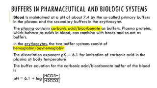 BUFFERS IN PHARMACEUTICAL AND BIOLOGIC SYSTEMS
Blood is maintained at a pH of about 7.4 by the so-called primary buffers
in the plasma and the secondary buffers in the erythrocytes
The plasma contains carbonic acid/bicarbonate as buffers. Plasma proteins,
which behave as acids in blood, can combine with bases and so act as
buffers.
In the erythrocytes, the two buffer systems consist of
hemoglobin/oxyhemoglobin
The dissociation exponent pK1= 6.1 for ionization of carbonic acid in the
plasma at body temperature
The buffer equation for the carbonic acid/bicarbonate buffer of the blood
is
pH = 6.1 + log
[HCO3−]
[H2CO3]
 