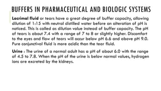 BUFFERS IN PHARMACEUTICAL AND BIOLOGIC SYSTEMS
Lacrimal fluid or tears have a great degree of buffer capacity, allowing
dilution of 1:15 with neutral distilled water before an alteration of pH is
noticed. This is called as dilution value instead of buffer capacity. The pH
of tears is about 7.4 with a range of 7 to 8 or slightly higher. Discomfort
to the eyes and flow of tears will occur below pH 6.6 and above pH 9.0.
Pure conjunctival fluid is more acidic than the tear fluid.
Urine : The urine of a normal adult has a pH of about 6.0 with the range
of 4.5 to 7.8. When the pH of the urine is below normal values, hydrogen
ions are excreted by the kidneys.
 