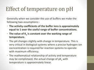 Effect of temperature on pH
Generally when we consider the use of buffers we make the
following two assumptions:-
• The activity coefficients of the buffer ions is approximately
equal to 1 over the useful range of buffer concentrations.
• The value of Ka is constant over the working range of
temperature.
• The pH changes slightly with change in temperature. This is
very critical in biological systems where a precise hydrogen ion
cocncentration is required for reaction systems to operate
with maximum efficiency.
• The mathematical relationship of activty and temperature
may be complictaed, the actual change of pKa with
temperature is approximately linear.
 