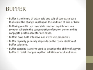 BUFFER
• Buffer is a mixture of weak acid and salt of conjugate base
that resist the change in pH upon the addition of acid or base.
• Buffering results two reversible reaction equilibrium in a
solution wherein the concentration of proton donor and its
conjugate proton acceptor are equal.
• Buffers have both intensive and extensive properties.
• Buffer capacity generally depends on the concentration of
buffer solutions.
• Buffer capacity is a term used to describe the ability of a given
buffer to resist changes in pH on addition of acid and base.
 