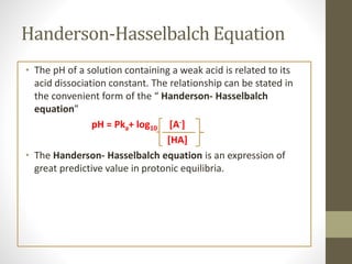 Handerson-Hasselbalch Equation
• The pH of a solution containing a weak acid is related to its
acid dissociation constant. The relationship can be stated in
the convenient form of the “ Handerson- Hasselbalch
equation”
pH = Pka+ log10 [A-]
[HA]
• The Handerson- Hasselbalch equation is an expression of
great predictive value in protonic equilibria.
 
