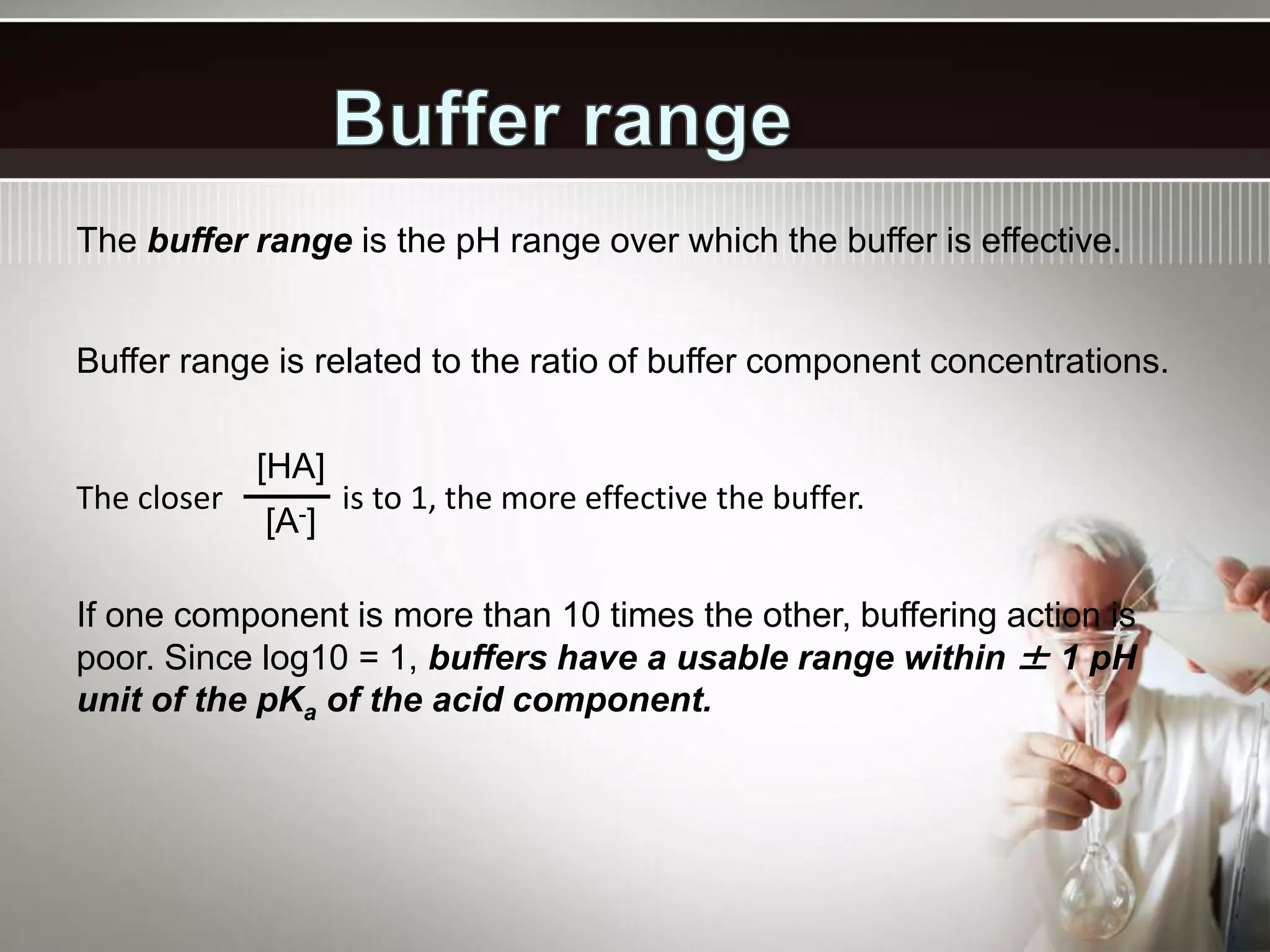 The buffer range is the pH range over which the buffer is effective.
Buffer range is related to the ratio of buffer component concentrations.
[HA]
[A-]
The closer is to 1, the more effective the buffer.
If one component is more than 10 times the other, buffering action is
poor. Since log10 = 1, buffers have a usable range within ± 1 pH
unit of the pKa of the acid component.
 