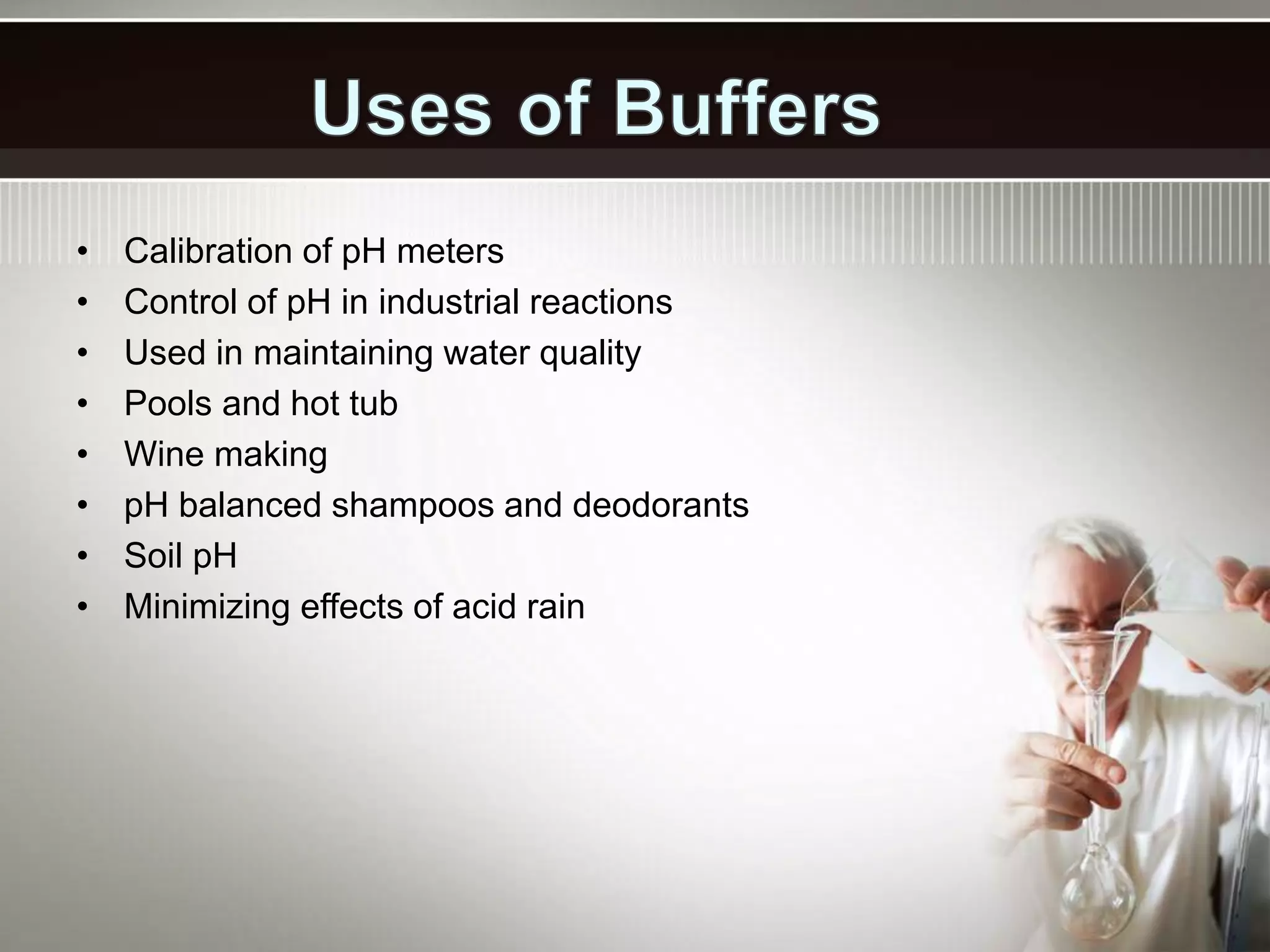 • Calibration of pH meters
• Control of pH in industrial reactions
• Used in maintaining water quality
• Pools and hot tub
• Wine making
• pH balanced shampoos and deodorants
• Soil pH
• Minimizing effects of acid rain
 