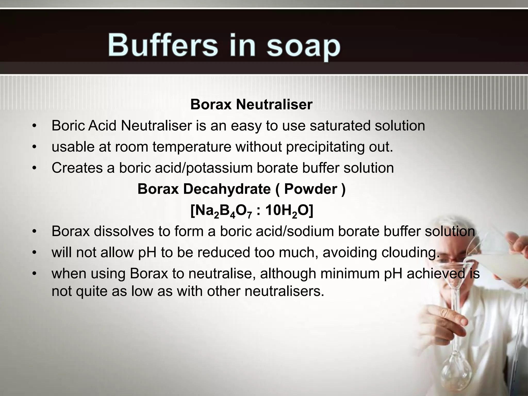 Borax Neutraliser
• Boric Acid Neutraliser is an easy to use saturated solution
• usable at room temperature without precipitating out.
• Creates a boric acid/potassium borate buffer solution
Borax Decahydrate ( Powder )
[Na2B4O7 : 10H2O]
• Borax dissolves to form a boric acid/sodium borate buffer solution
• will not allow pH to be reduced too much, avoiding clouding.
• when using Borax to neutralise, although minimum pH achieved is
not quite as low as with other neutralisers.
 