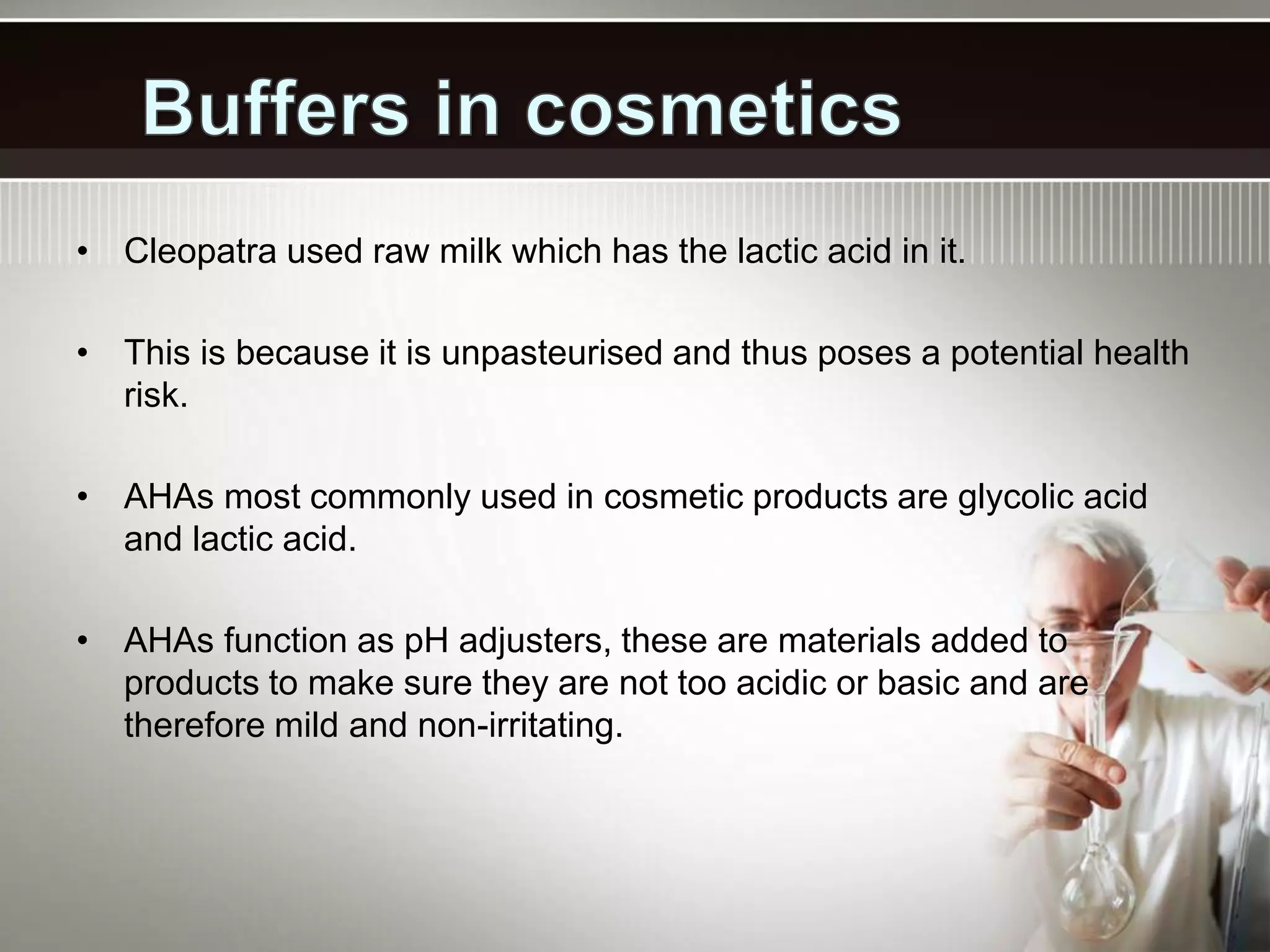 • Cleopatra used raw milk which has the lactic acid in it.
• This is because it is unpasteurised and thus poses a potential health
risk.
• AHAs most commonly used in cosmetic products are glycolic acid
and lactic acid.
• AHAs function as pH adjusters, these are materials added to
products to make sure they are not too acidic or basic and are
therefore mild and non-irritating.
 