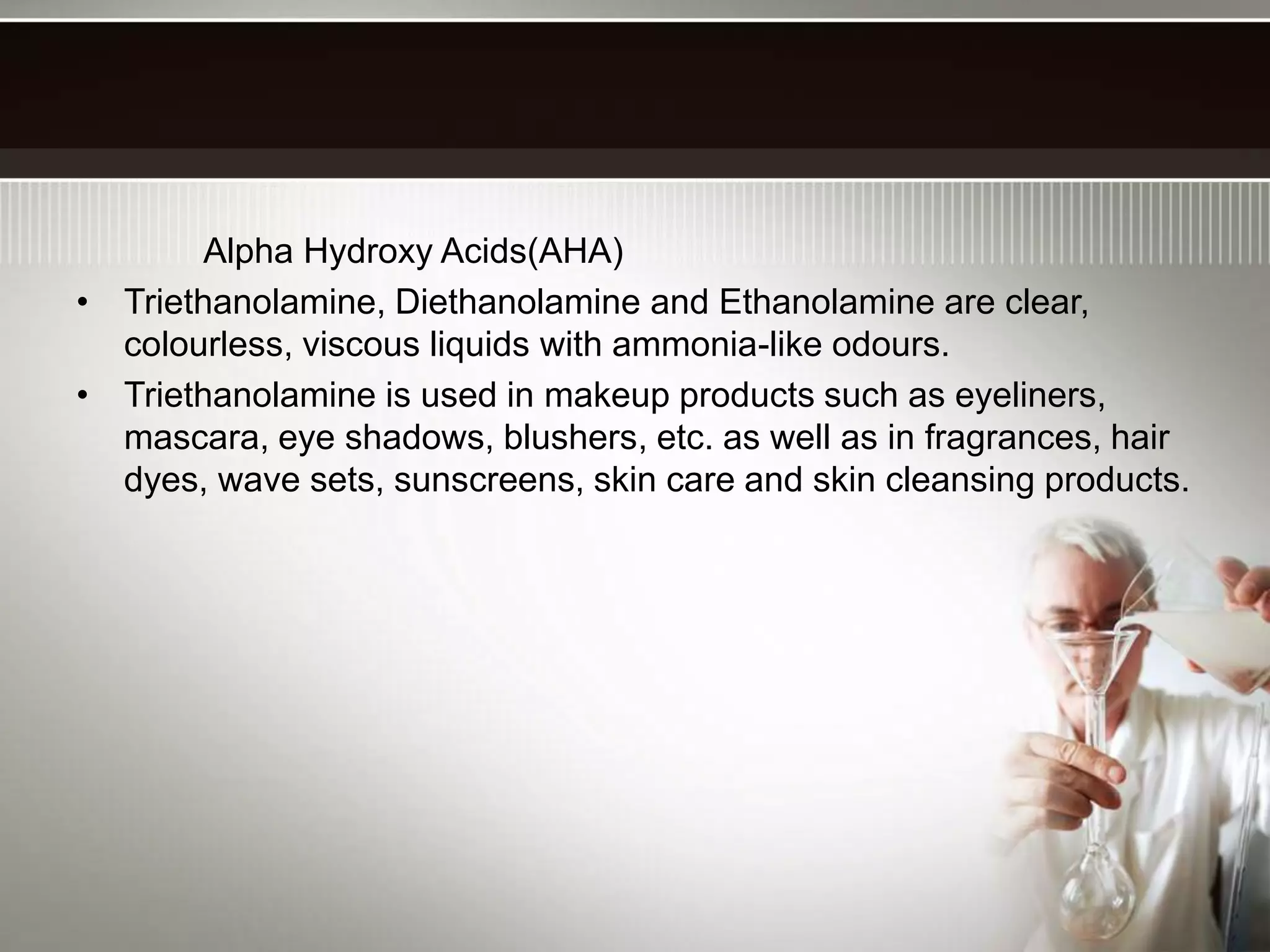 Alpha Hydroxy Acids(AHA)
• Triethanolamine, Diethanolamine and Ethanolamine are clear,
colourless, viscous liquids with ammonia-like odours.
• Triethanolamine is used in makeup products such as eyeliners,
mascara, eye shadows, blushers, etc. as well as in fragrances, hair
dyes, wave sets, sunscreens, skin care and skin cleansing products.
 