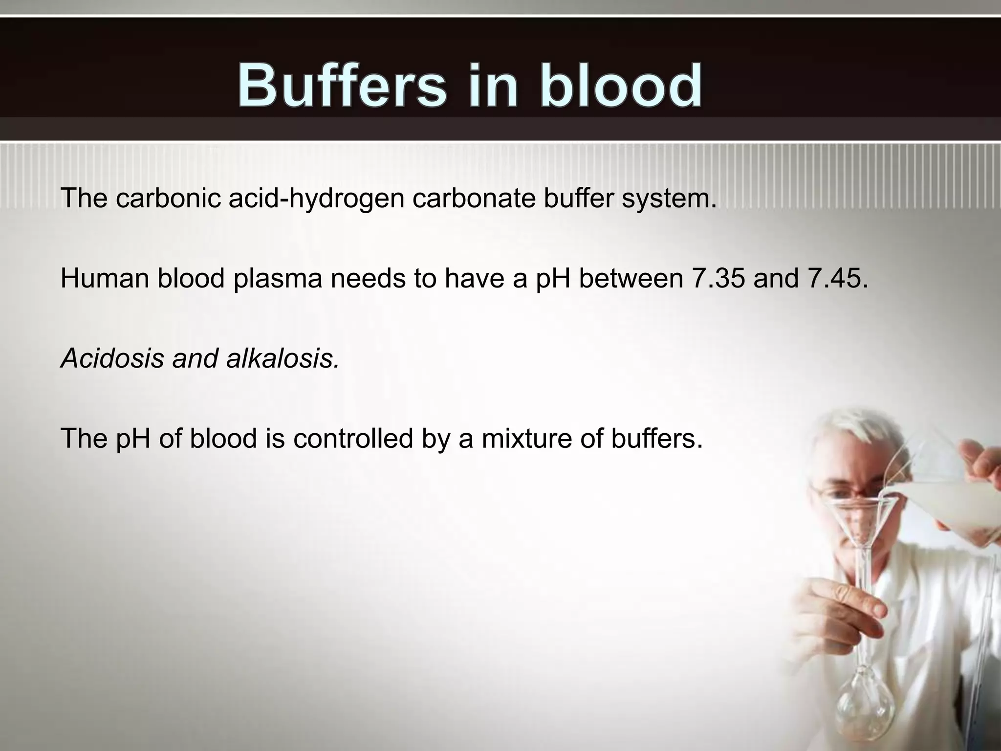 The carbonic acid-hydrogen carbonate buffer system.
Human blood plasma needs to have a pH between 7.35 and 7.45.
Acidosis and alkalosis.
The pH of blood is controlled by a mixture of buffers.
 