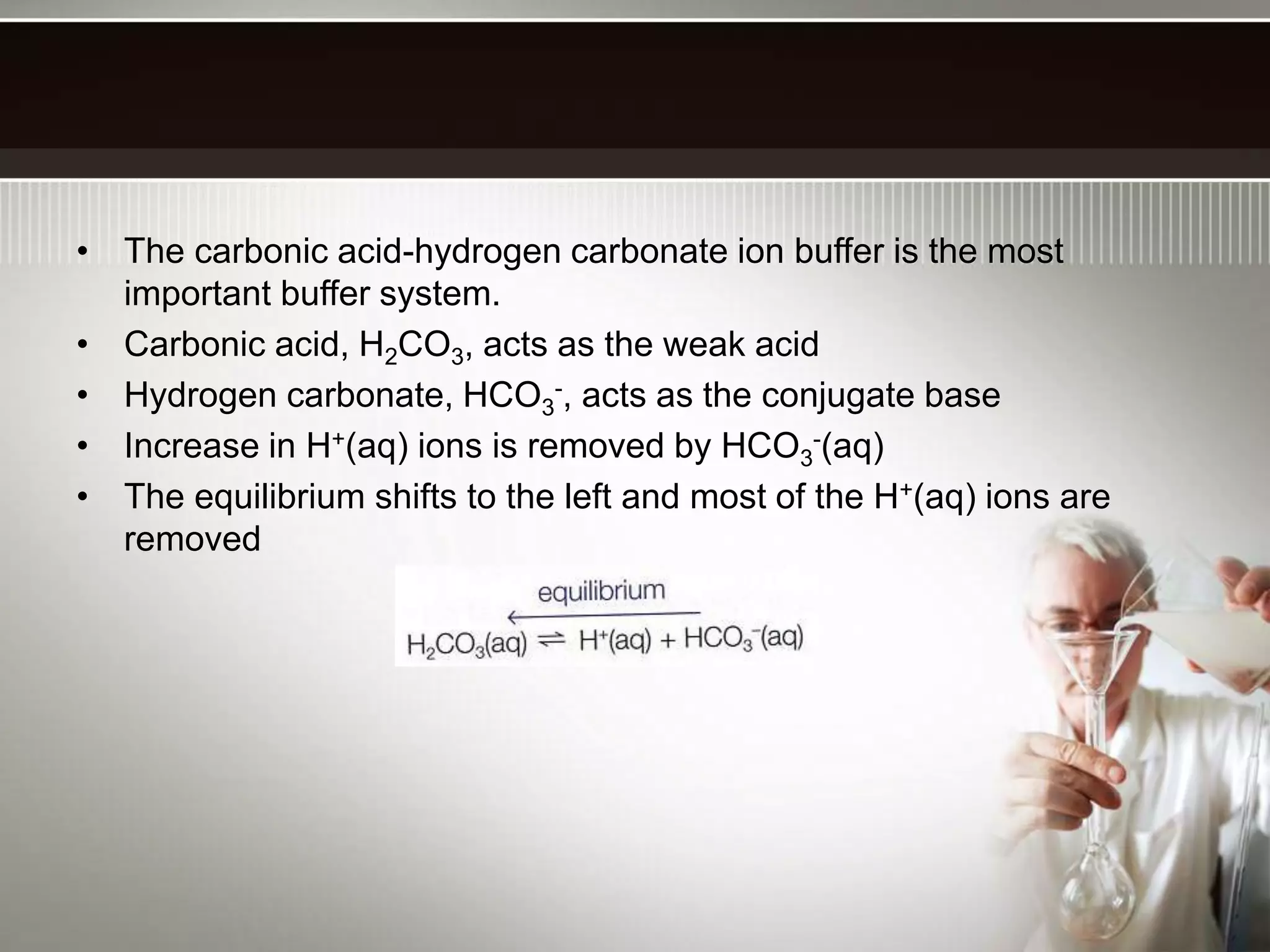 • The carbonic acid-hydrogen carbonate ion buffer is the most
important buffer system.
• Carbonic acid, H2CO3, acts as the weak acid
• Hydrogen carbonate, HCO3
-, acts as the conjugate base
• Increase in H+(aq) ions is removed by HCO3
-(aq)
• The equilibrium shifts to the left and most of the H+(aq) ions are
removed
 