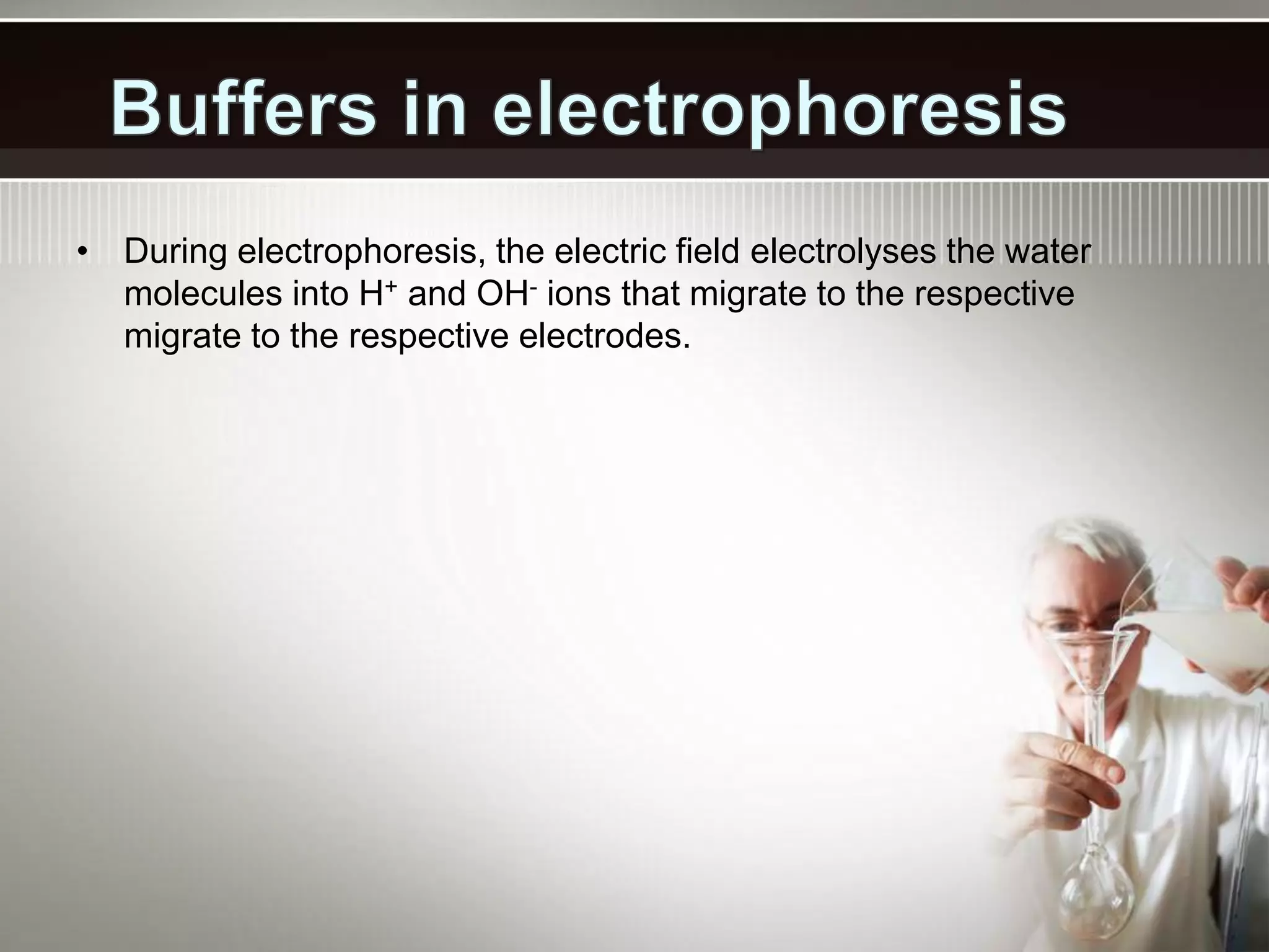• During electrophoresis, the electric field electrolyses the water
molecules into H+ and OH- ions that migrate to the respective
migrate to the respective electrodes.
 