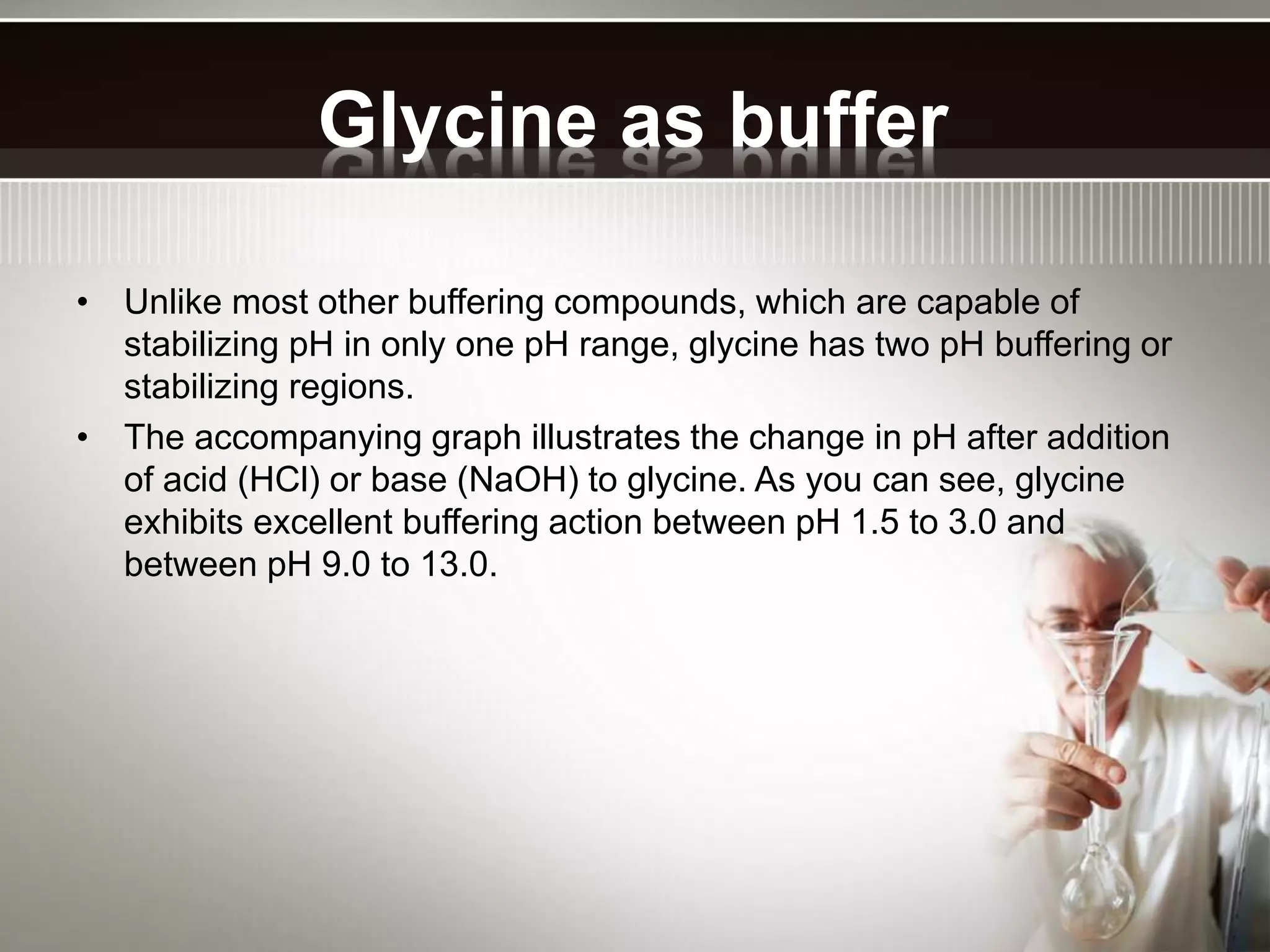 Glycine as buffer
• Unlike most other buffering compounds, which are capable of
stabilizing pH in only one pH range, glycine has two pH buffering or
stabilizing regions.
• The accompanying graph illustrates the change in pH after addition
of acid (HCl) or base (NaOH) to glycine. As you can see, glycine
exhibits excellent buffering action between pH 1.5 to 3.0 and
between pH 9.0 to 13.0.
 