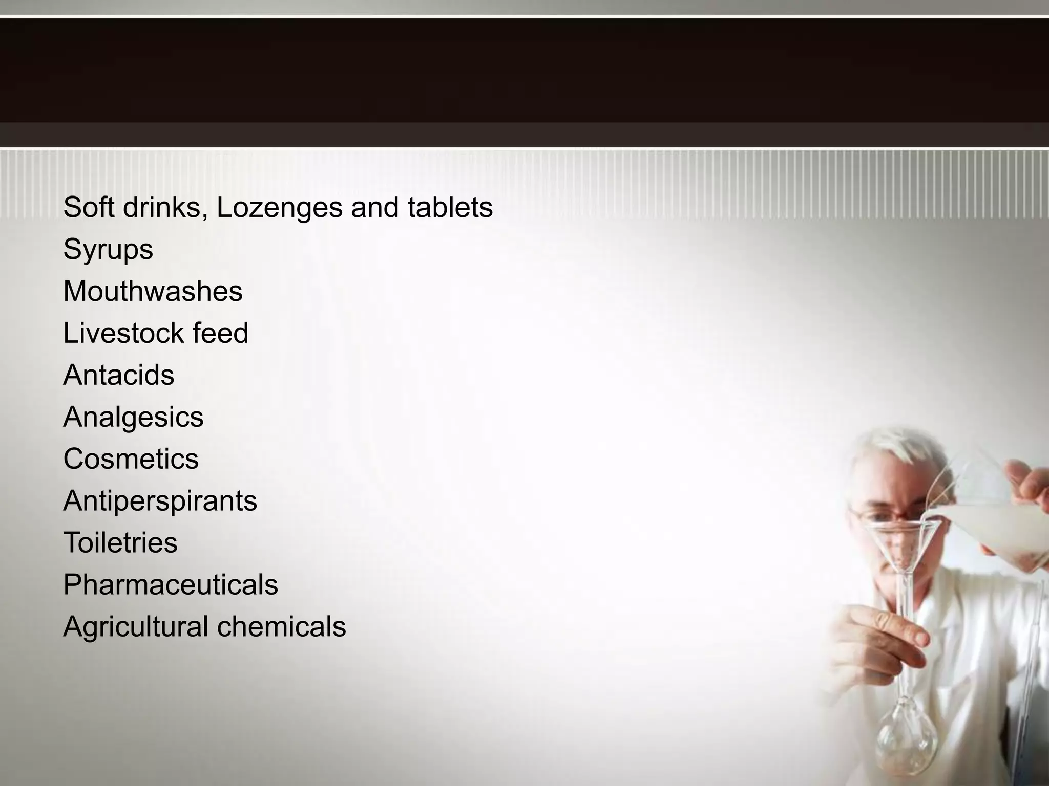 Soft drinks, Lozenges and tablets
Syrups
Mouthwashes
Livestock feed
Antacids
Analgesics
Cosmetics
Antiperspirants
Toiletries
Pharmaceuticals
Agricultural chemicals
 
