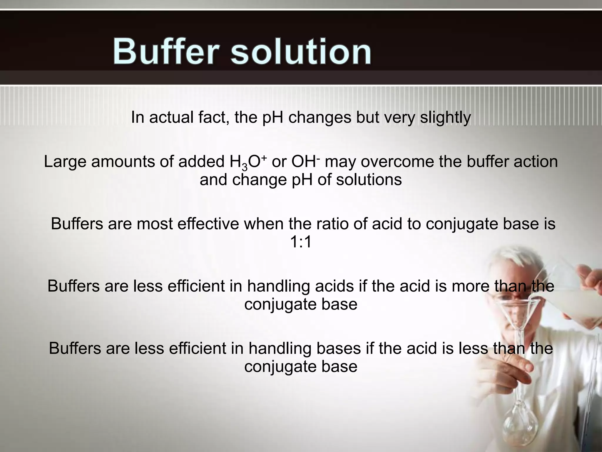 In actual fact, the pH changes but very slightly
Large amounts of added H3O+ or OH- may overcome the buffer action
and change pH of solutions
Buffers are most effective when the ratio of acid to conjugate base is
1:1
Buffers are less efficient in handling acids if the acid is more than the
conjugate base
Buffers are less efficient in handling bases if the acid is less than the
conjugate base
 