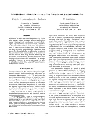 BUFFER SIZING FOR DELAY UNCERTAINTY INDUCED BY PROCESS VARIATIONS

       Dimitrios Velenis and Ramyashree Sundaresha                                                         Eby G. Friedman

                       Department of Electrical                                                     Department of Electrical
                      and Computer Engineering                                                     and Computer Engineering
                   Illinois Institute of Technology                                                  University of Rochester
                    Chicago, Illinois 60616-3793                                                 Rochester, New York 14627-0231


                             ABSTRACT                                              higher circuit performance has pushed clock frequencies
                                                                                   deep into the gigahertz frequencies range, reducing the pe-
 Controlling the delay of a signal in the presence of various
                                                                                   riod of the clock signal well below a nanosecond. Uncer-
 noise sources, process parameter variations, and environ-
                                                                                   tainty in the propagation delay of the clock signal can cause
 mental effects represents a fundamental problem in the de-
                                                                                   violations of the set-up and hold timing constraints at the
 sign of high performance synchronous circuits. The effects
                                                                                   data path registers. In addition, delay uncertainty of the data
 of device parameter variations on the signal propagation de-
                                                                                   signals can also cause violations of these constraints. To
 lay of a CMOS buffer are described in this paper. It is shown
                                                                                   prevent these violations, either the tight timing constraints
 that delay uncertainty is introduced due to variations in the
                                                                                   should be relaxed, or the uncertainty in the signal delay
 current ﬂow through a buffer. In addition, the variations in
                                                                                   should be reduced. Relaxing the timing constraints, espe-
 the parasitic resistance and capacitance of an interconnect
                                                                                   cially at the most critical paths of a circuit, increases the
 line also affect the buffer delay. A design methodology that
                                                                                   clock period and reduces the circuit performance. Alterna-
 reduces the delay uncertainty of signals propagating along
                                                                                   tively, reducing delay uncertainty can prevent the violations
 buffer-driven interconnect lines is presented. The proposed
                                                                                   of the timing constraints, thereby improving the robustness
 methodology increases the current ﬂow sourced by a buffer
                                                                                   of a circuit and enhancing the circuit performance. In order
 to reduce the sensitivity of the delay on device and intercon-
                                                                                   to develop design methodologies that reduce delay uncer-
 nect parameter variations.
                                                                                   tainty, the effects that cause uncertainty in the signal propa-
                                                                                   gation delay should be investigated.
                       1. INTRODUCTION                                                  Delay uncertainty is introduced by a number of factors
                                                                                   that affect the signal propagation, examples of which in-
 The rapid scaling of on-chip feature size has produced phe-                       clude process and environmental parameter variations [3, 4]
 nomenal advances in circuit density, chip functionality, and                      and interconnect noise [5]. Effects such as the non-uni-
 operational clock frequency [1, 2]. This development has                          formity of the gate oxide thickness and imperfections in
 also resulted in increased sensitivity of the circuit charac-                     polysilicon etching [6] can cause variations of the current
 teristics on parameter variations. Imperfections in the man-                      ﬂow within a transistor, thereby introducing delay uncer-
 ufacturing process and environmental effects degrade the                          tainty. The geometrical characteristics of interconnect lines
 quality of signals within a circuit and affect the signal prop-                   are also affected by imperfections in the photolithography,
 agation delay. Deviations of a signal from the target delay                       planarization and metal etching processes [4]. Environmen-
 can cause the loss of critical data, thereby causing a system                     tally induced parameter variations caused by changes in the
 to malfunction. These deviations of the signal propagation                        ambient temperature [7] and external radiation [8] also in-
 delay from a target value are described as delay uncertainty.                     troduce delay uncertainty.
     Delay uncertainty can be critical for the operation of                             In this paper, the delay uncertainty of a signal propa-
 high speed synchronous circuits. The continuous quest for                         gating along a CMOS buffer due to process, environmen-
                                                                                   tal, and system parameter variations is investigated. It is
      This research was supported in part by the National Science Founda-
 tion under Grant No. MIP-9610108, the Semiconductor Research Corpora-             shown that increasing the buffer size reduces the uncertainty
 tion under Contract No. 99-TJ-687, the DARPA/ITO under AFRL Contract              in the signal delay due to parameter variations in both the
 F29601-00-K-0182, a grant from the New York State Science and Tech-               buffer and the interconnect. The variations in the delay of a
 nology Foundation to the Center for Advanced Technology - Electronic
 Imaging Systems, and by grants from Xerox Corporation, IBM Corpora-
                                                                                   CMOS inverter due to device parameter variations are dis-
 tion, Intel Corporation, Lucent Technologies Corporation, and the Eastman         cussed in Section 2. The effect of buffer size on the delay
 Kodak Company.                                                                    uncertainty introduced by interconnect parameter variations



0-7803-8715-5/04/$20.00 ©2004 IEEE.                                          415
 
