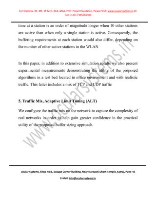 For Diploma, BE, ME, M Tech, BCA, MCA, PHD Project Guidance, Please Visit: www.ocularsystems.in Or
                                     Call Us On 7385665306


time at a station is an order of magnitude longer when 10 other stations
are active than when only a single station is active. Consequently, the
buffering requirements at each station would also differ, depending on
the number of other active stations in the WLAN



In this paper, in addition to extensive simulation results we also present
experimental measurements demonstrating the utility of the proposed
algorithms in a test bed located in office environment and with realistic
traffic. This latter includes a mix of TCP and UDP traffic



5. Traffic Mix, Adaptive Limit Tuning (ALT)

We configure the traffic mix on the network to capture the complexity of
real networks in order to help gain greater confidence in the practical
utility of the proposed buffer sizing approach.




 Ocular Systems, Shop No:1, Swagat Corner Building, Near Narayani Dham Temple, Katraj, Pune-46

                                  E-Mail: info@ocularsystems.in
 