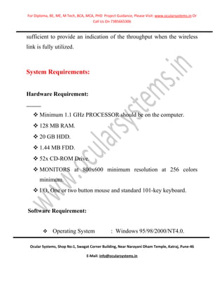 For Diploma, BE, ME, M Tech, BCA, MCA, PHD Project Guidance, Please Visit: www.ocularsystems.in Or
                                     Call Us On 7385665306


sufficient to provide an indication of the throughput when the wireless
link is fully utilized.



System Requirements:


Hardware Requirement:


    Minimum 1.1 GHz PROCESSOR should be on the computer.
    128 MB RAM.
    20 GB HDD.
    1.44 MB FDD.
    52x CD-ROM Drive.
    MONITORS at 800x600 minimum resolution at 256 colors
      minimum.
    I/O, One or two button mouse and standard 101-key keyboard.


Software Requirement:


             Operating System                  : Windows 95/98/2000/NT4.0.

 Ocular Systems, Shop No:1, Swagat Corner Building, Near Narayani Dham Temple, Katraj, Pune-46

                                  E-Mail: info@ocularsystems.in
 