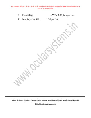 For Diploma, BE, ME, M Tech, BCA, MCA, PHD Project Guidance, Please Visit: www.ocularsystems.in Or
                                     Call Us On 7385665306


              Technology                            : JAVA, JFC(Swing), JMF
              Development IDE                   : Eclipse 3.x




 Ocular Systems, Shop No:1, Swagat Corner Building, Near Narayani Dham Temple, Katraj, Pune-46

                                  E-Mail: info@ocularsystems.in
 