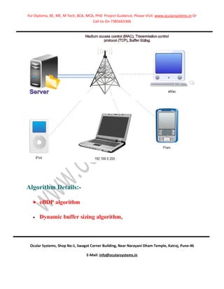 For Diploma, BE, ME, M Tech, BCA, MCA, PHD Project Guidance, Please Visit: www.ocularsystems.in Or
                                     Call Us On 7385665306




Algorithm Details:-

   • eBDP algorithm

   •   Dynamic buffer sizing algorithm,



 Ocular Systems, Shop No:1, Swagat Corner Building, Near Narayani Dham Temple, Katraj, Pune-46

                                  E-Mail: info@ocularsystems.in
 