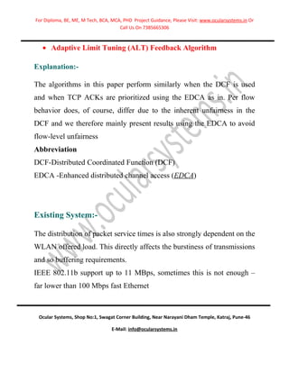For Diploma, BE, ME, M Tech, BCA, MCA, PHD Project Guidance, Please Visit: www.ocularsystems.in Or
                                     Call Us On 7385665306



   • Adaptive Limit Tuning (ALT) Feedback Algorithm

Explanation:-

The algorithms in this paper perform similarly when the DCF is used
and when TCP ACKs are prioritized using the EDCA as in. Per flow
behavior does, of course, differ due to the inherent unfairness in the
DCF and we therefore mainly present results using the EDCA to avoid
flow-level unfairness
Abbreviation
DCF-Distributed Coordinated Function (DCF)
EDCA -Enhanced distributed channel access (EDCA)




Existing System:-

The distribution of packet service times is also strongly dependent on the
WLAN offered load. This directly affects the burstiness of transmissions
and so buffering requirements.
IEEE 802.11b support up to 11 MBps, sometimes this is not enough –
far lower than 100 Mbps fast Ethernet



 Ocular Systems, Shop No:1, Swagat Corner Building, Near Narayani Dham Temple, Katraj, Pune-46

                                  E-Mail: info@ocularsystems.in
 