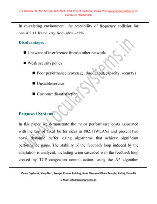 For Diploma, BE, ME, M Tech, BCA, MCA, PHD Project Guidance, Please Visit: www.ocularsystems.in Or
                                     Call Us On 7385665306


In co-existing environment, the probability of frequency collision for
one 802.11 frame vary from 48% ~62%

Disadvantages

    Unaware of interference from/to other networks

    Weak security policy

           Poor performance (coverage, throughput, capacity, security)

           Unstable service

           Customer dissatisfaction



Proposed System:-

In this paper we demonstrate the major performance costs associated
with the use of fixed buffer sizes in 802.11WLANs and present two
novel dynamic buffer sizing algorithms that achieve significant
performance gains. The stability of the feedback loop induced by the
adaptation is analyzed, including when cascaded with the feedback loop
created by TCP congestion control action. using the A* algorithm


 Ocular Systems, Shop No:1, Swagat Corner Building, Near Narayani Dham Temple, Katraj, Pune-46

                                  E-Mail: info@ocularsystems.in
 