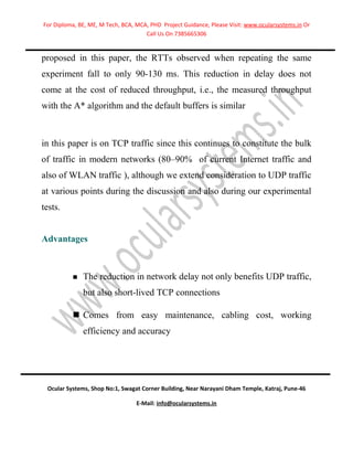 For Diploma, BE, ME, M Tech, BCA, MCA, PHD Project Guidance, Please Visit: www.ocularsystems.in Or
                                     Call Us On 7385665306


proposed in this paper, the RTTs observed when repeating the same
experiment fall to only 90-130 ms. This reduction in delay does not
come at the cost of reduced throughput, i.e., the measured throughput
with the A* algorithm and the default buffers is similar



in this paper is on TCP traffic since this continues to constitute the bulk
of traffic in modern networks (80–90% of current Internet traffic and
also of WLAN traffic ), although we extend consideration to UDP traffic
at various points during the discussion and also during our experimental
tests.


Advantages



             The reduction in network delay not only benefits UDP traffic,
              but also short-lived TCP connections

           Comes from easy maintenance, cabling cost, working
              efficiency and accuracy




 Ocular Systems, Shop No:1, Swagat Corner Building, Near Narayani Dham Temple, Katraj, Pune-46

                                  E-Mail: info@ocularsystems.in
 