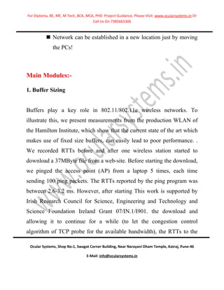 For Diploma, BE, ME, M Tech, BCA, MCA, PHD Project Guidance, Please Visit: www.ocularsystems.in Or
                                     Call Us On 7385665306



           Network can be established in a new location just by moving
              the PCs!



Main Modules:-

1. Buffer Sizing


Buffers play a key role in 802.11/802.11e wireless networks. To
illustrate this, we present measurements from the production WLAN of
the Hamilton Institute, which show that the current state of the art which
makes use of fixed size buffers, can easily lead to poor performance. .
We recorded RTTs before and after one wireless station started to
download a 37MByte file from a web-site. Before starting the download,
we pinged the access point (AP) from a laptop 5 times, each time
sending 100 ping packets. The RTTs reported by the ping program was
between 2.6-3.2 ms. However, after starting This work is supported by
Irish Research Council for Science, Engineering and Technology and
Science Foundation Ireland Grant 07/IN.1/I901. the download and
allowing it to continue for a while (to let the congestion control
algorithm of TCP probe for the available bandwidth), the RTTs to the

 Ocular Systems, Shop No:1, Swagat Corner Building, Near Narayani Dham Temple, Katraj, Pune-46

                                  E-Mail: info@ocularsystems.in
 