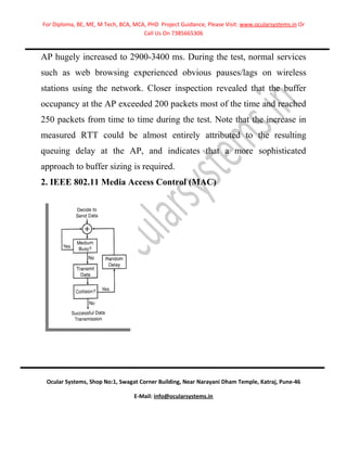 For Diploma, BE, ME, M Tech, BCA, MCA, PHD Project Guidance, Please Visit: www.ocularsystems.in Or
                                     Call Us On 7385665306


AP hugely increased to 2900-3400 ms. During the test, normal services
such as web browsing experienced obvious pauses/lags on wireless
stations using the network. Closer inspection revealed that the buffer
occupancy at the AP exceeded 200 packets most of the time and reached
250 packets from time to time during the test. Note that the increase in
measured RTT could be almost entirely attributed to the resulting
queuing delay at the AP, and indicates that a more sophisticated
approach to buffer sizing is required.
2. IEEE 802.11 Media Access Control (MAC)




 Ocular Systems, Shop No:1, Swagat Corner Building, Near Narayani Dham Temple, Katraj, Pune-46

                                  E-Mail: info@ocularsystems.in
 