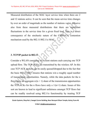 For Diploma, BE, ME, M Tech, BCA, MCA, PHD Project Guidance, Please Visit: www.ocularsystems.in Or
                                     Call Us On 7385665306


Measured distribution of the MAC layer service time when there are 2
and 12 stations active. It can be seen that the mean service time changes
by over an order of magnitude as the number of stations varies. Observe
also from these measured distributions that there are significant
fluctuations in the service time for a given fixed load. This is a direct
consequence of the stochastic nature of the CSMA/CA contention
mechanism used by the 802.11/802.11e MAC.




3. TCP/IP packet in 802.11

Consider a WLAN consisting of n client stations each carrying one TCP
upload flow. The TCP ACKs are transmitted by the wireless AP. In this
case TCP ACK packets can be easily queued/dropped due to the fact that
the basic 802.11 DCF ensures that stations win a roughly equal number
of transmission opportunities. Namely, while the data packets for the n
flows have an aggregate n/(n + 1) share of the transmission opportunities
the TCP ACKs for the n flows have only a 1/(n+1) share. Issues of this
sort are known to lead to significant unfairness amongst TCP flows but
can be readily resolved using 802.11e functionality by treating TCP

 Ocular Systems, Shop No:1, Swagat Corner Building, Near Narayani Dham Temple, Katraj, Pune-46

                                  E-Mail: info@ocularsystems.in
 