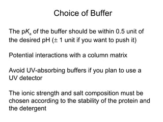 Choice of Buffer 
The pKa of the buffer should be within 0.5 unit of 
the desired pH (± 1 unit if you want to push it) 
Potential interactions with a column matrix 
Avoid UV-absorbing buffers if you plan to use a 
UV detector 
The ionic strength and salt composition must be 
chosen according to the stability of the protein and 
the detergent 
 