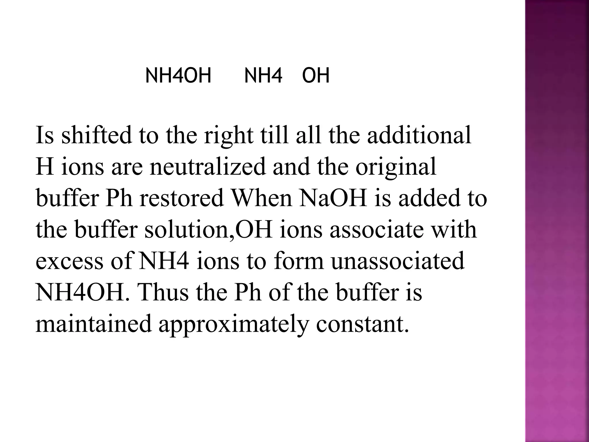 NH4OH NH4 OH
Is shifted to the right till all the additional
H ions are neutralized and the original
buffer Ph restored When NaOH is added to
the buffer solution,OH ions associate with
excess of NH4 ions to form unassociated
NH4OH. Thus the Ph of the buffer is
maintained approximately constant.
 