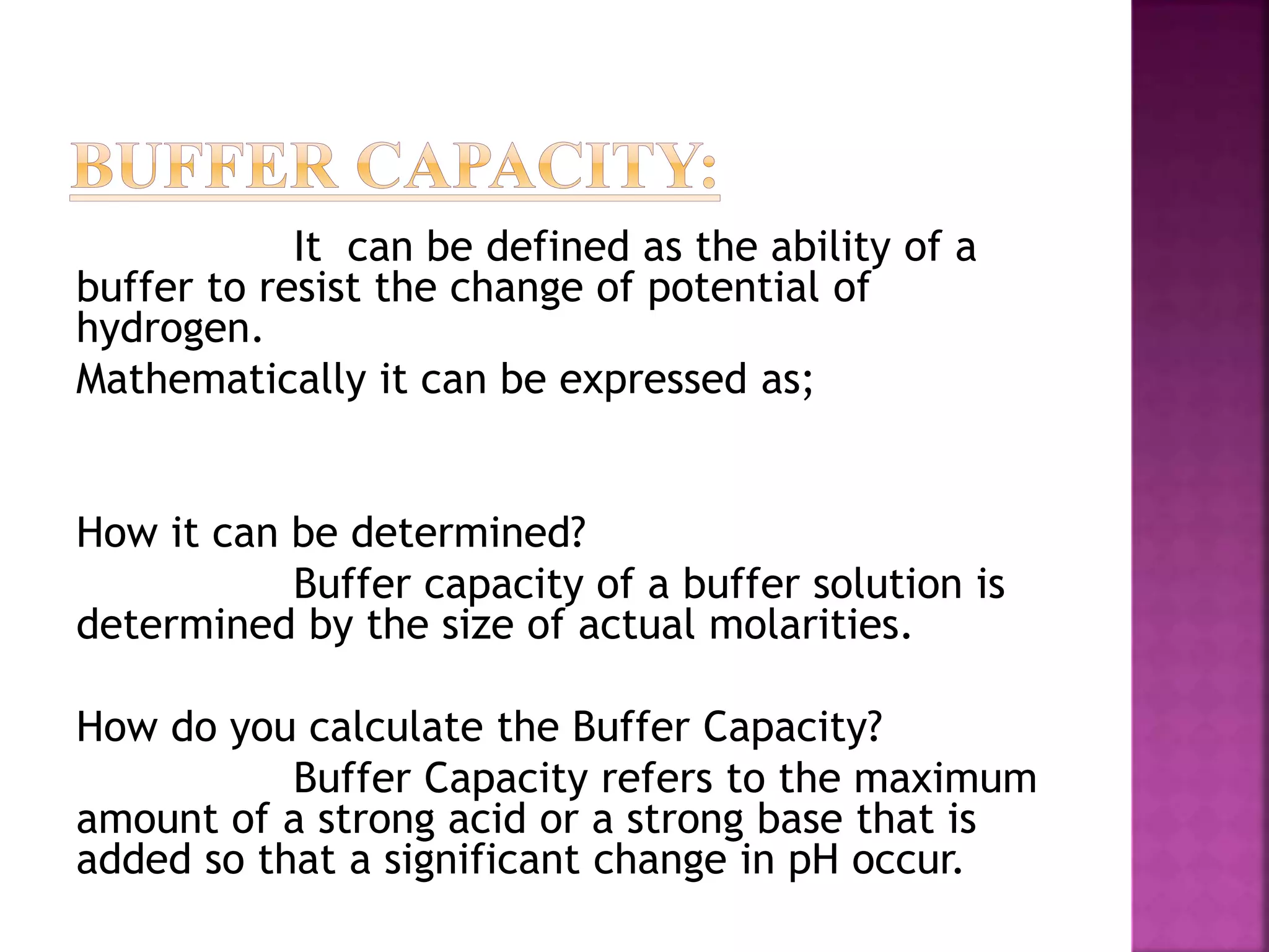 It can be defined as the ability of a
buffer to resist the change of potential of
hydrogen.
Mathematically it can be expressed as;
How it can be determined?
Buffer capacity of a buffer solution is
determined by the size of actual molarities.
How do you calculate the Buffer Capacity?
Buffer Capacity refers to the maximum
amount of a strong acid or a strong base that is
added so that a significant change in pH occur.
 