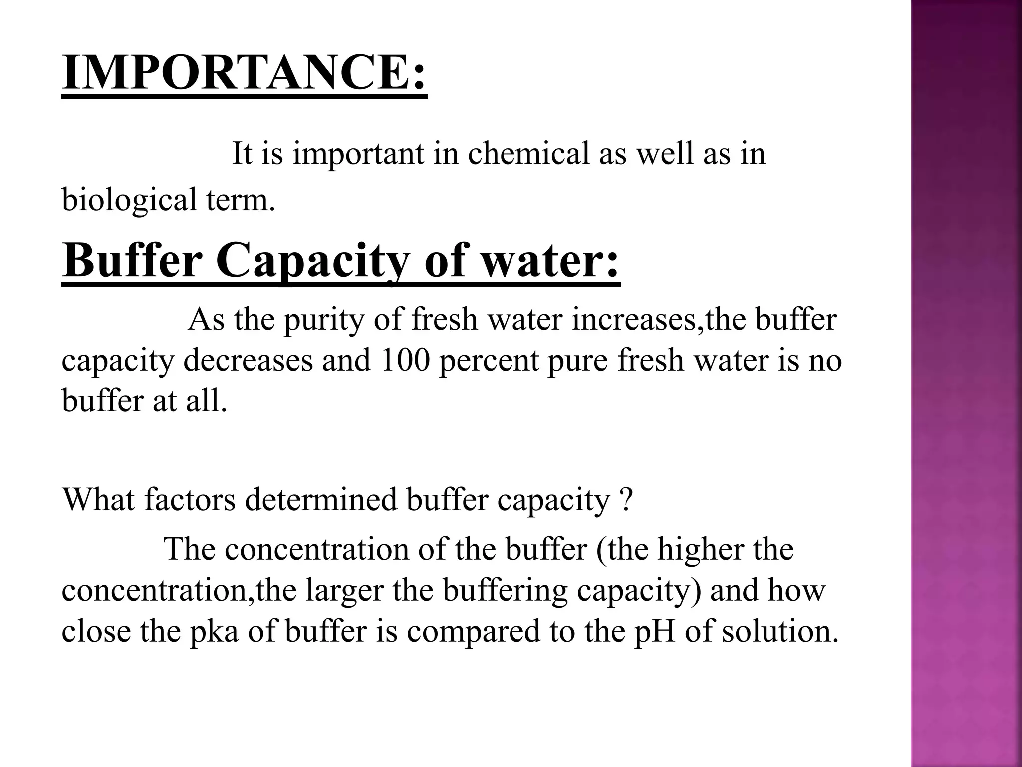 IMPORTANCE:
It is important in chemical as well as in
biological term.
Buffer Capacity of water:
As the purity of fresh water increases,the buffer
capacity decreases and 100 percent pure fresh water is no
buffer at all.
What factors determined buffer capacity ?
The concentration of the buffer (the higher the
concentration,the larger the buffering capacity) and how
close the pka of buffer is compared to the pH of solution.
 