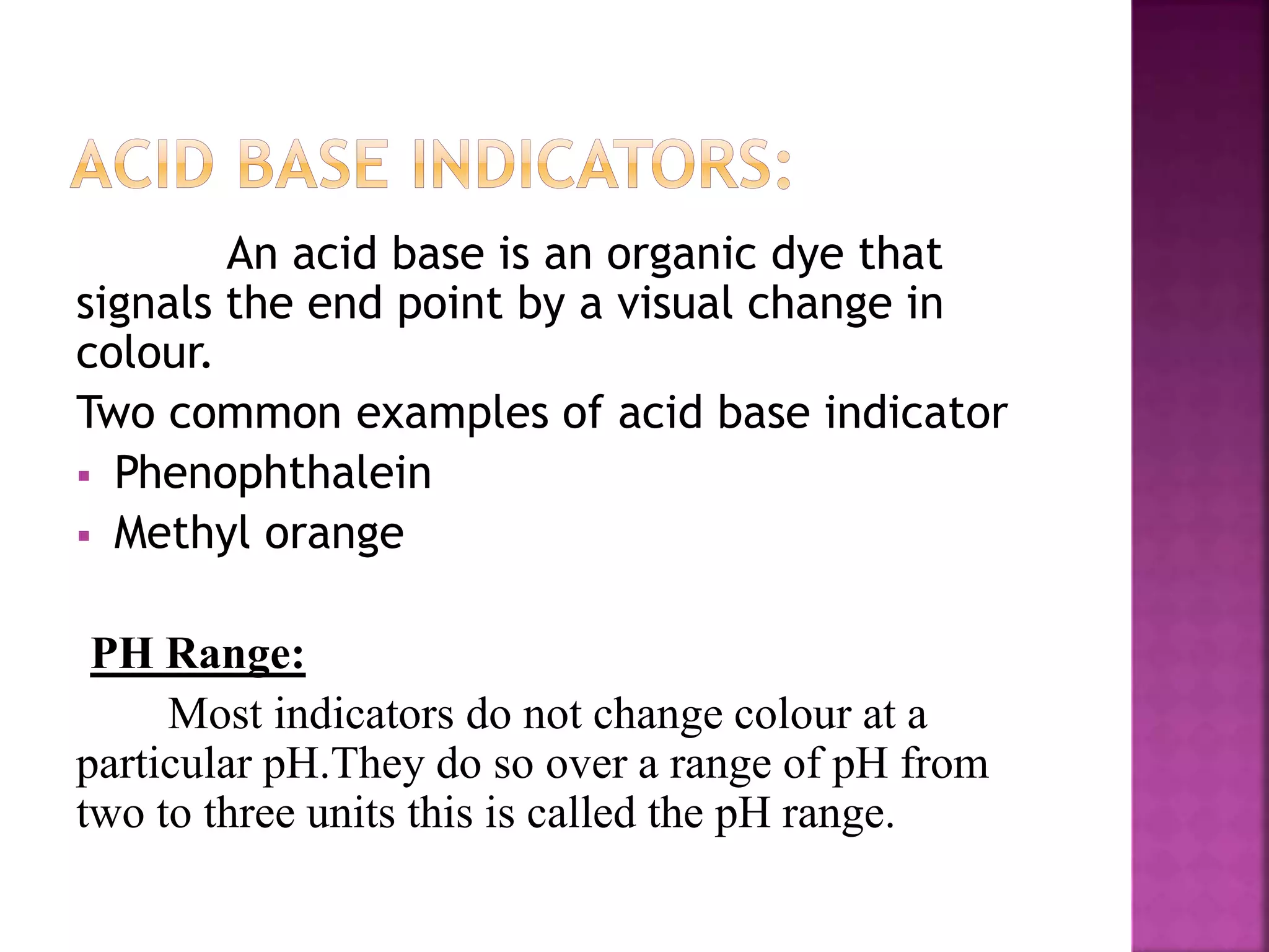 An acid base is an organic dye that
signals the end point by a visual change in
colour.
Two common examples of acid base indicator
 Phenophthalein
 Methyl orange
PH Range:
Most indicators do not change colour at a
particular pH.They do so over a range of pH from
two to three units this is called the pH range.
 