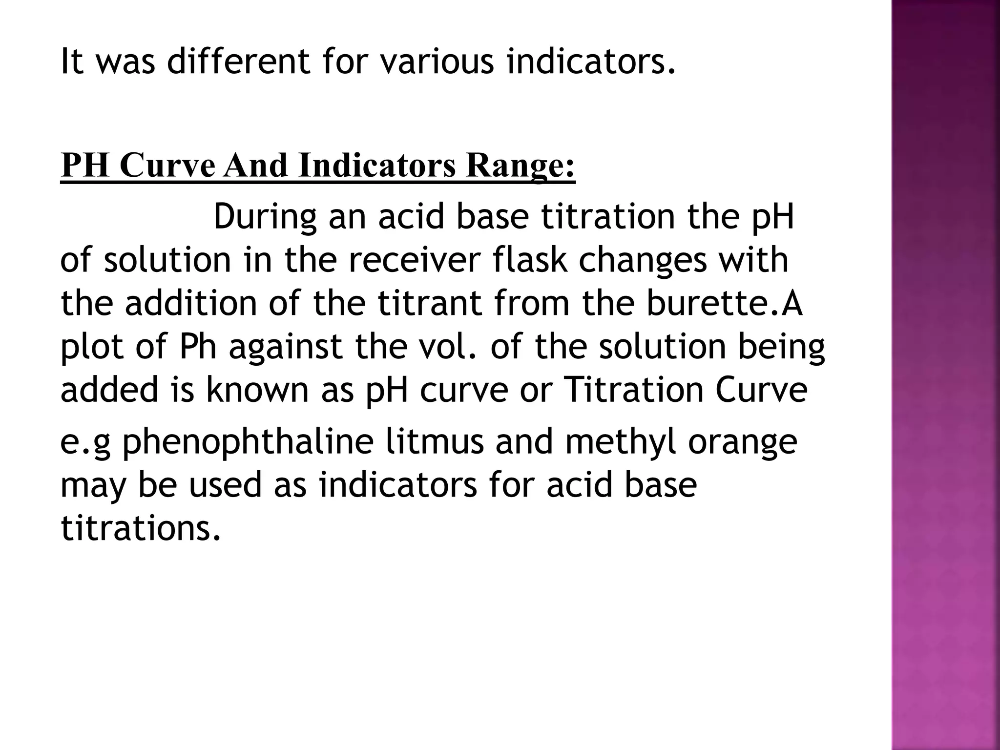 It was different for various indicators.
PH Curve And Indicators Range:
During an acid base titration the pH
of solution in the receiver flask changes with
the addition of the titrant from the burette.A
plot of Ph against the vol. of the solution being
added is known as pH curve or Titration Curve
e.g phenophthaline litmus and methyl orange
may be used as indicators for acid base
titrations.
 