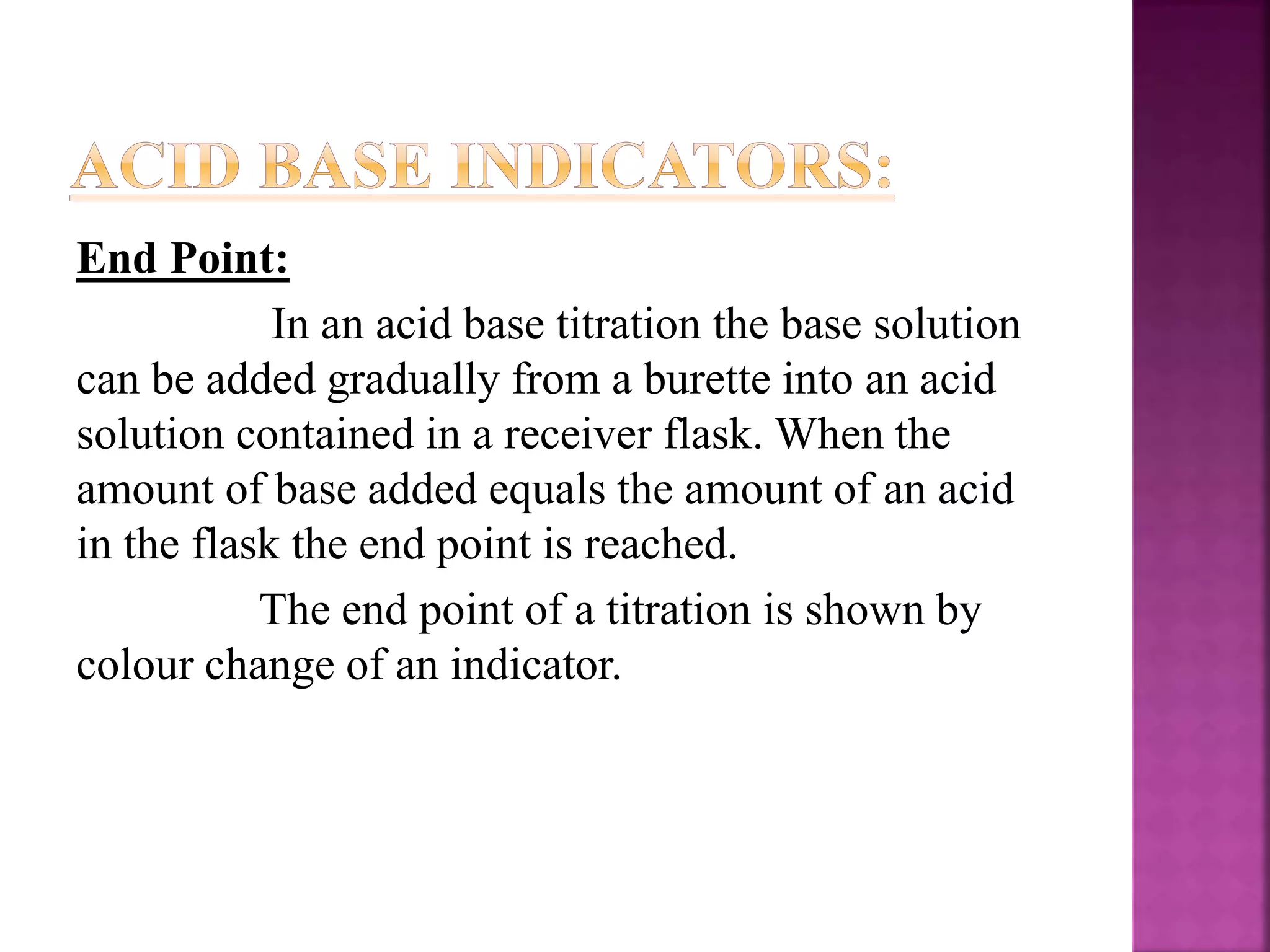 End Point:
In an acid base titration the base solution
can be added gradually from a burette into an acid
solution contained in a receiver flask. When the
amount of base added equals the amount of an acid
in the flask the end point is reached.
The end point of a titration is shown by
colour change of an indicator.
 