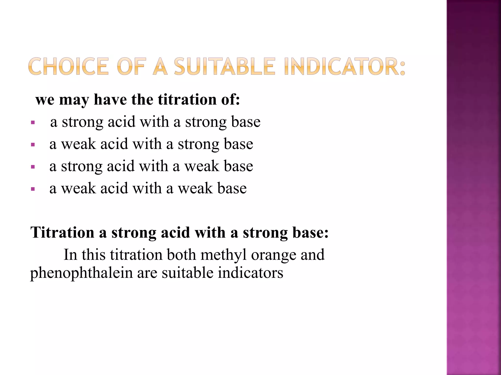 we may have the titration of:
 a strong acid with a strong base
 a weak acid with a strong base
 a strong acid with a weak base
 a weak acid with a weak base
Titration a strong acid with a strong base:
In this titration both methyl orange and
phenophthalein are suitable indicators
 