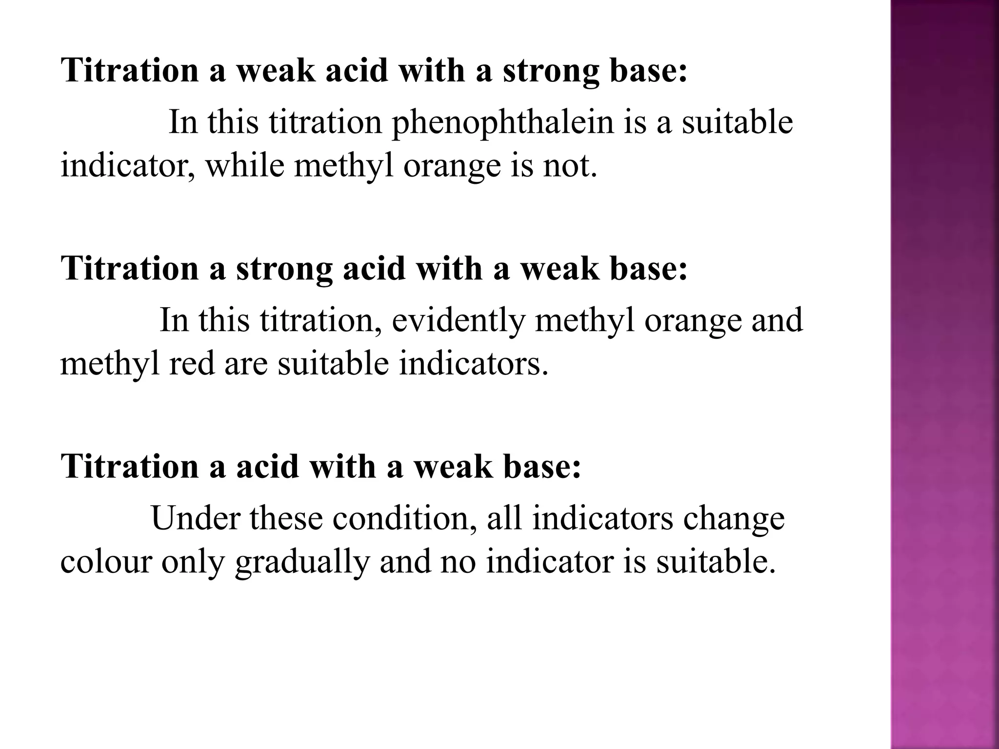 Titration a weak acid with a strong base:
In this titration phenophthalein is a suitable
indicator, while methyl orange is not.
Titration a strong acid with a weak base:
In this titration, evidently methyl orange and
methyl red are suitable indicators.
Titration a acid with a weak base:
Under these condition, all indicators change
colour only gradually and no indicator is suitable.
 