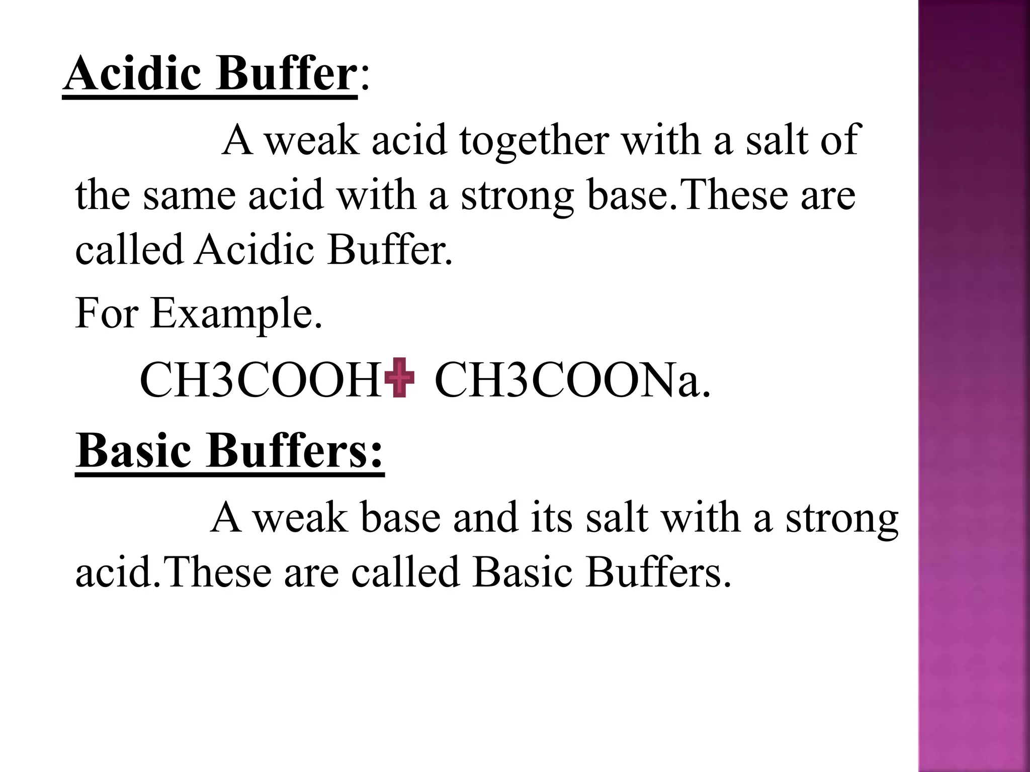 Acidic Buffer:
A weak acid together with a salt of
the same acid with a strong base.These are
called Acidic Buffer.
For Example.
CH3COOH CH3COONa.
Basic Buffers:
A weak base and its salt with a strong
acid.These are called Basic Buffers.
 