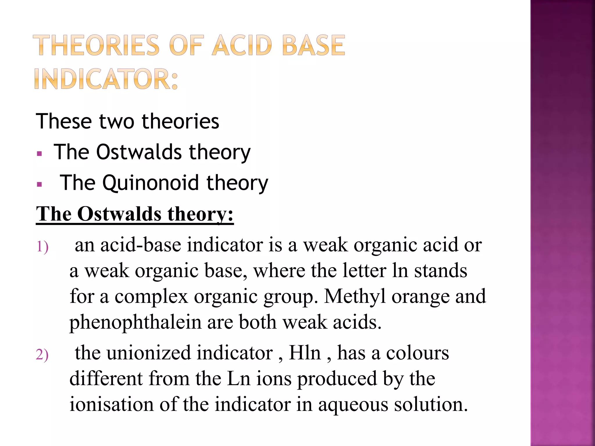 These two theories
 The Ostwalds theory
 The Quinonoid theory
The Ostwalds theory:
1) an acid-base indicator is a weak organic acid or
a weak organic base, where the letter ln stands
for a complex organic group. Methyl orange and
phenophthalein are both weak acids.
2) the unionized indicator , Hln , has a colours
different from the Ln ions produced by the
ionisation of the indicator in aqueous solution.
 