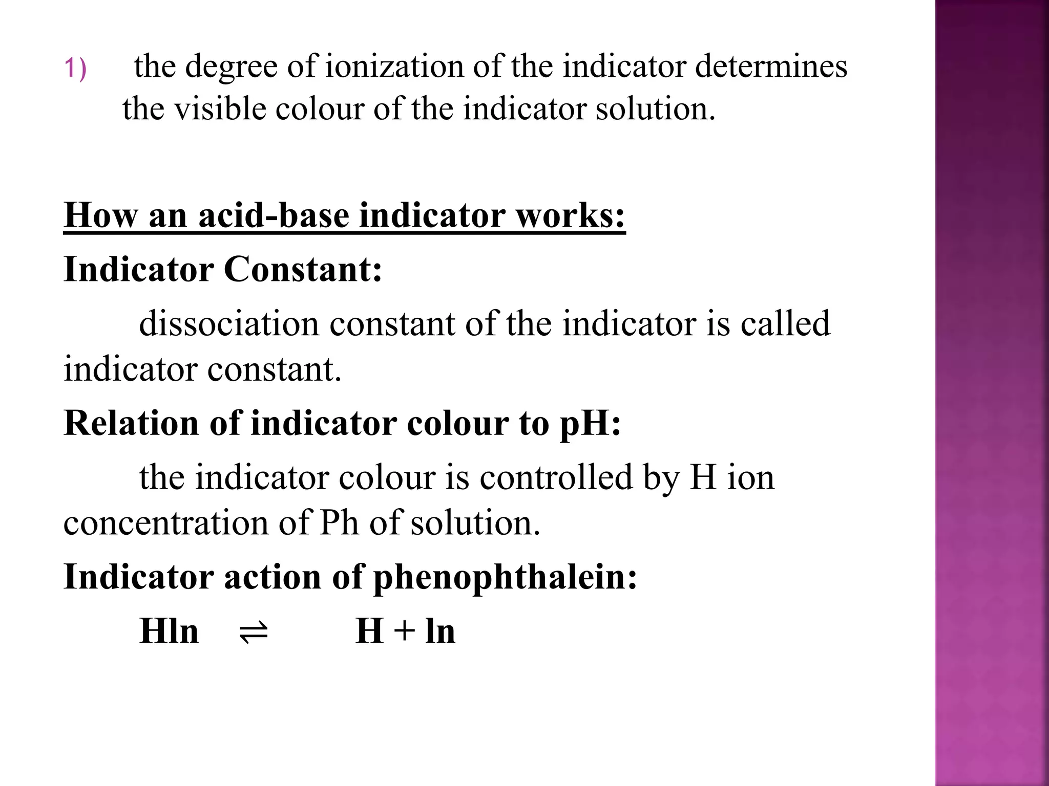 1) the degree of ionization of the indicator determines
the visible colour of the indicator solution.
How an acid-base indicator works:
Indicator Constant:
dissociation constant of the indicator is called
indicator constant.
Relation of indicator colour to pH:
the indicator colour is controlled by H ion
concentration of Ph of solution.
Indicator action of phenophthalein:
Hln ⇌ H + ln
 