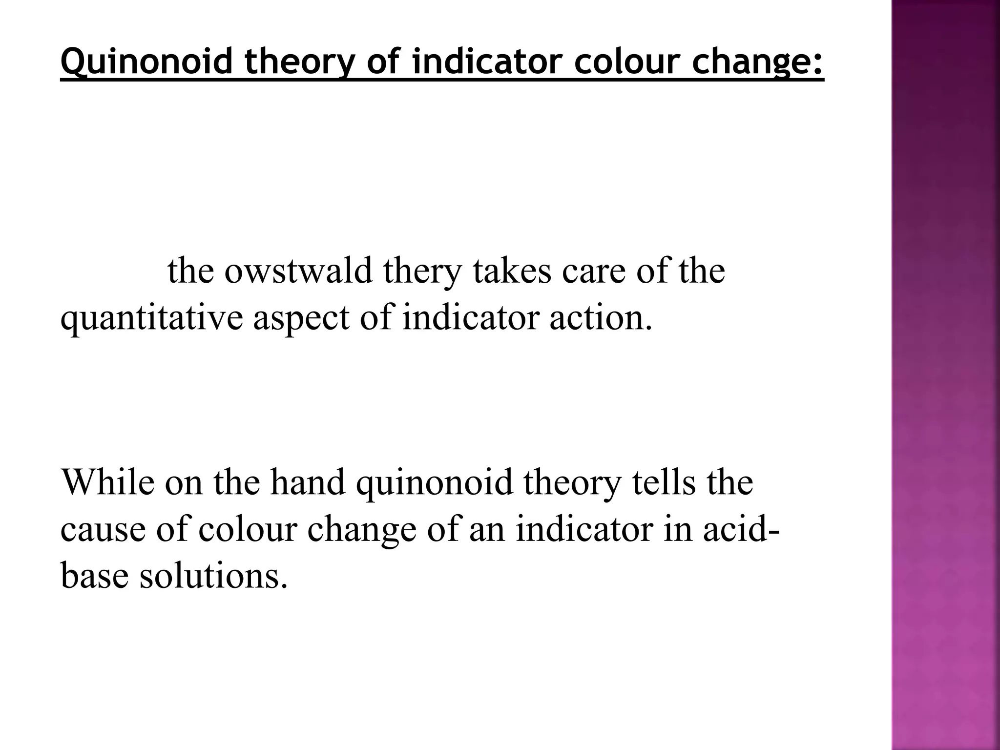 Quinonoid theory of indicator colour change:
the owstwald thery takes care of the
quantitative aspect of indicator action.
While on the hand quinonoid theory tells the
cause of colour change of an indicator in acid-
base solutions.
 