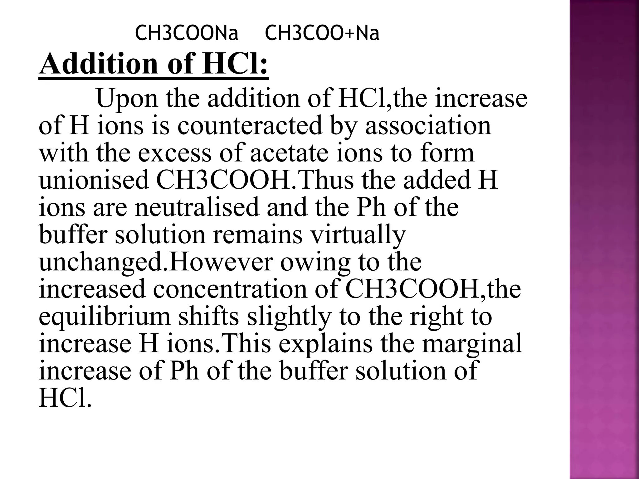 CH3COONa CH3COO+Na
Addition of HCl:
Upon the addition of HCl,the increase
of H ions is counteracted by association
with the excess of acetate ions to form
unionised CH3COOH.Thus the added H
ions are neutralised and the Ph of the
buffer solution remains virtually
unchanged.However owing to the
increased concentration of CH3COOH,the
equilibrium shifts slightly to the right to
increase H ions.This explains the marginal
increase of Ph of the buffer solution of
HCl.
 