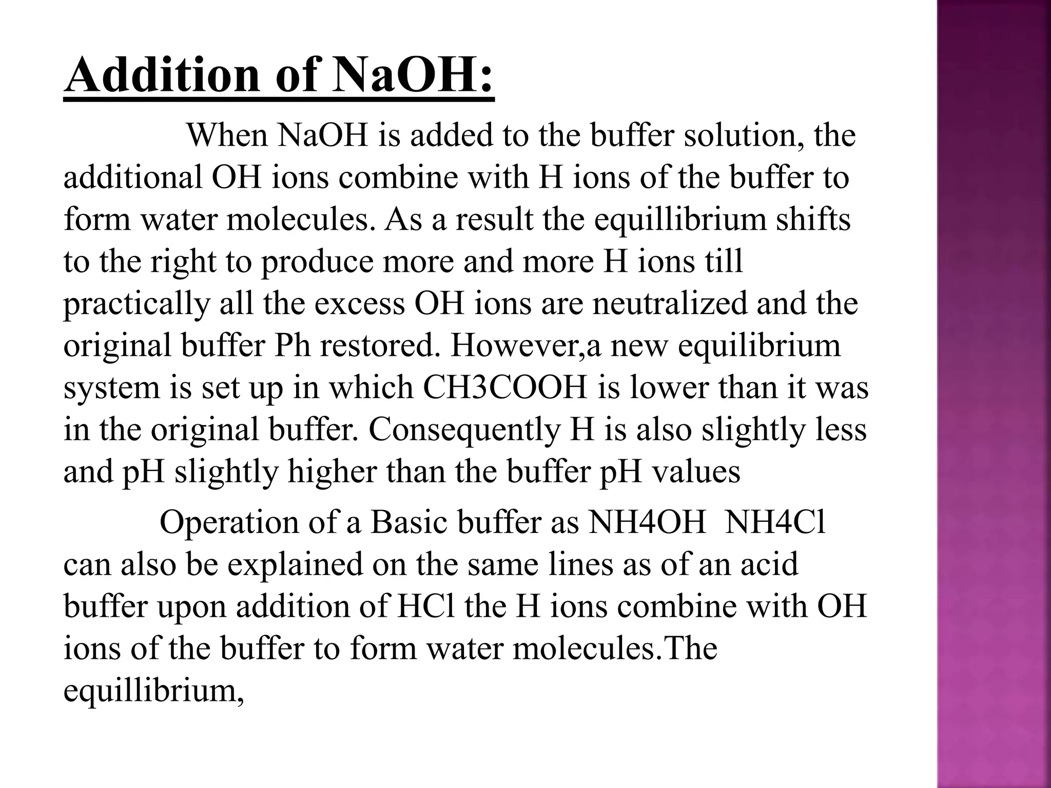Addition of NaOH:
When NaOH is added to the buffer solution, the
additional OH ions combine with H ions of the buffer to
form water molecules. As a result the equillibrium shifts
to the right to produce more and more H ions till
practically all the excess OH ions are neutralized and the
original buffer Ph restored. However,a new equilibrium
system is set up in which CH3COOH is lower than it was
in the original buffer. Consequently H is also slightly less
and pH slightly higher than the buffer pH values
Operation of a Basic buffer as NH4OH NH4Cl
can also be explained on the same lines as of an acid
buffer upon addition of HCl the H ions combine with OH
ions of the buffer to form water molecules.The
equillibrium,
 