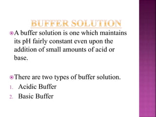 A buffer solution is one which maintains
its pH fairly constant even upon the
addition of small amounts of acid or
base.
There are two types of buffer solution.
1. Acidic Buffer
2. Basic Buffer
 