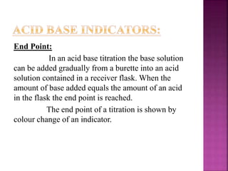 End Point:
In an acid base titration the base solution
can be added gradually from a burette into an acid
solution contained in a receiver flask. When the
amount of base added equals the amount of an acid
in the flask the end point is reached.
The end point of a titration is shown by
colour change of an indicator.
 
