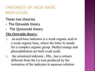 These two theories
 The Ostwalds theory
 The Quinonoid theory
The Ostwalds theory:
1) an acid-base indicator is a weak organic acid or
a weak organic base, where the letter ln stands
for a complex organic group. Methyl orange and
phenophthalein are both weak acids.
2) the unionized indicator , Hln , has a colours
different from the Ln ions produced by the
ionisation of the indicator in aqueous solution.
 