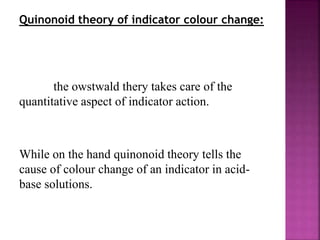 Quinonoid theory of indicator colour change:
the owstwald thery takes care of the
quantitative aspect of indicator action.
While on the hand quinonoid theory tells the
cause of colour change of an indicator in acid-
base solutions.
 