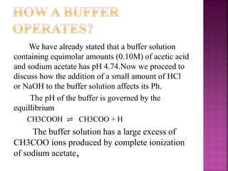 We have already stated that a buffer solution
containing equimolar amounts (0.10M) of acetic acid
and sodium acetate has pH 4.74.Now we proceed to
discuss how the addition of a small amount of HCl
or NaOH to the buffer solution affects its Ph.
The pH of the buffer is governed by the
equillibrium
CH3COOH ⇌ CH3COO + H
The buffer solution has a large excess of
CH3COO ions produced by complete ionization
of sodium acetate,
 