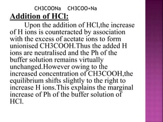 CH3COONa CH3COO+Na
Addition of HCl:
Upon the addition of HCl,the increase
of H ions is counteracted by association
with the excess of acetate ions to form
unionised CH3COOH.Thus the added H
ions are neutralised and the Ph of the
buffer solution remains virtually
unchanged.However owing to the
increased concentration of CH3COOH,the
equilibrium shifts slightly to the right to
increase H ions.This explains the marginal
increase of Ph of the buffer solution of
HCl.
 