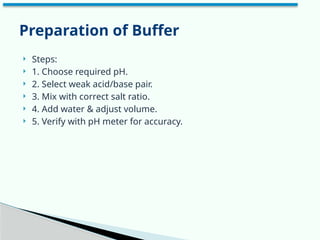  Steps:
 1. Choose required pH.
 2. Select weak acid/base pair.
 3. Mix with correct salt ratio.
 4. Add water & adjust volume.
 5. Verify with pH meter for accuracy.
Preparation of Buffer
 